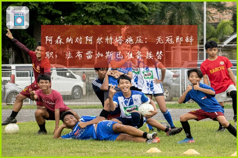 阿森纳对阿尔特塔施压：无冠即辞职，法布雷加斯已准备接替