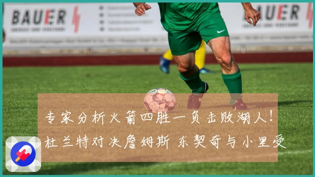 专家分析火箭四胜一负击败湖人！杜兰特对决詹姆斯 东契奇与小里受伤状况成为关键因素