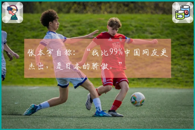 张本宇自称：“我比99%中国网友更杰出，是日本的骄傲。”