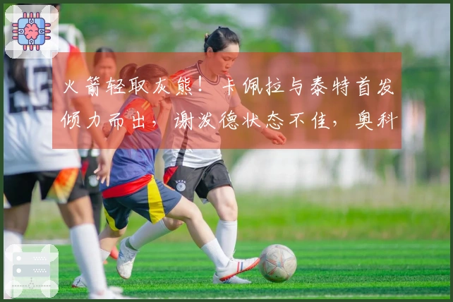 火箭轻取灰熊！卡佩拉与泰特首发倾力而出，谢泼德状态不佳，奥科吉表现低迷
