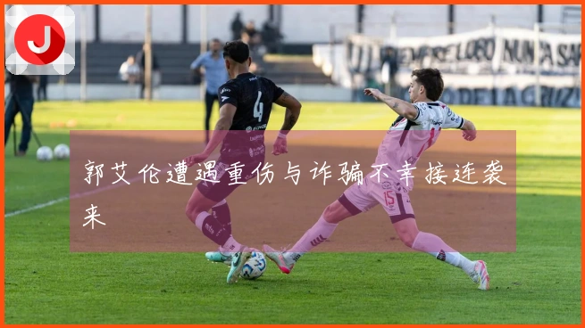 郭艾伦遭遇重伤与诈骗不幸接连袭来