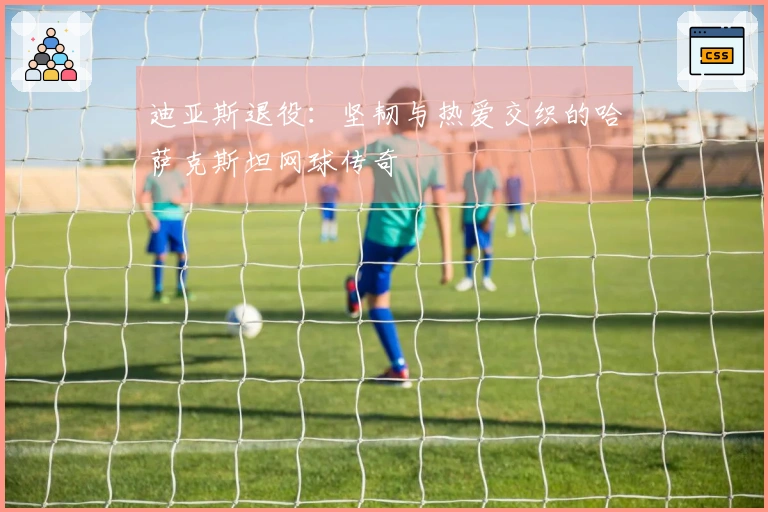 迪亚斯退役：坚韧与热爱交织的哈萨克斯坦网球传奇