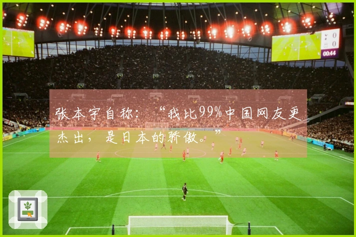 张本宇自称：“我比99%中国网友更杰出，是日本的骄傲。”