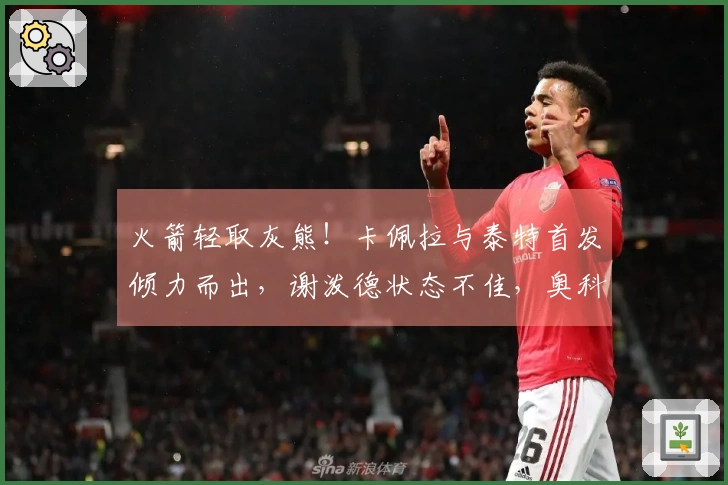 火箭轻取灰熊！卡佩拉与泰特首发倾力而出，谢泼德状态不佳，奥科吉表现低迷