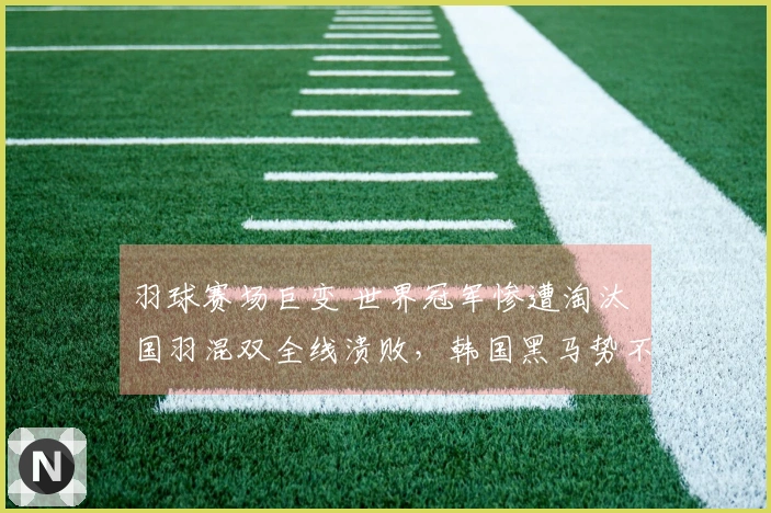 羽球赛场巨变 世界冠军惨遭淘汰 国羽混双全线溃败，韩国黑马势不可挡
