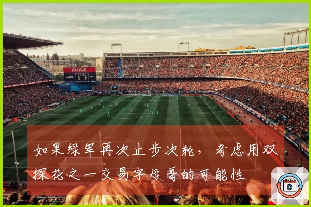 如果绿军再次止步次轮，考虑用双探花之一交易字母哥的可能性