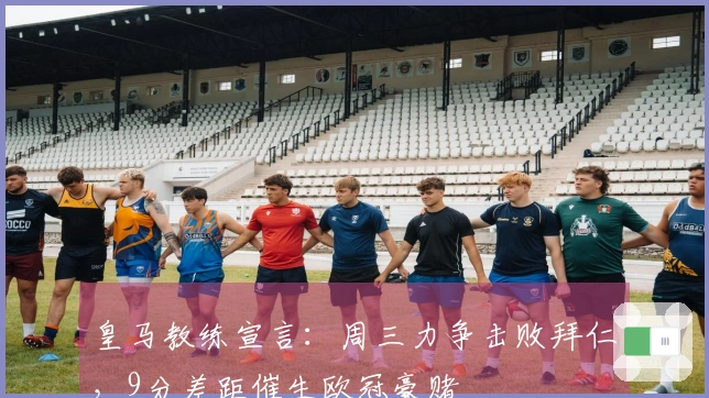 皇马教练宣言：周三力争击败拜仁，9分差距催生欧冠豪赌