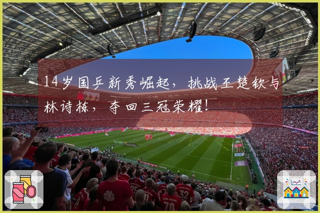 14岁国乒新秀崛起，挑战王楚钦与林诗栋，夺回三冠荣耀！
