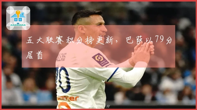 五大联赛积分榜更新，巴萨以79分居首
