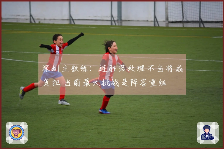 深圳主教练：连胜若处理不当将成负担 当前最大挑战是阵容重组
