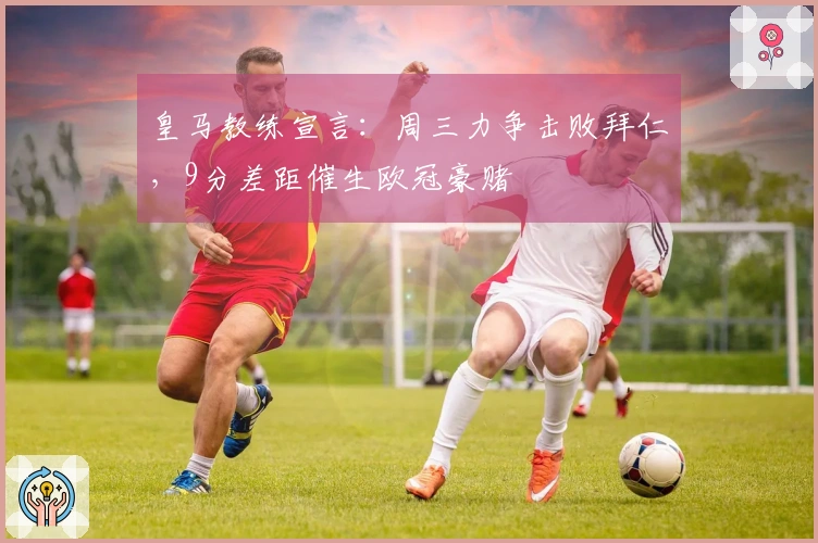 皇马教练宣言：周三力争击败拜仁，9分差距催生欧冠豪赌