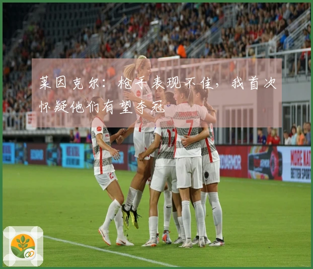 莱因克尔:枪手表现不佳,我首次怀疑他们有望夺冠