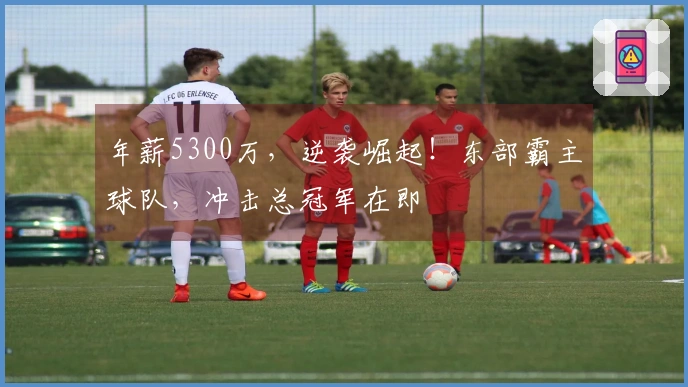 年薪5300万，逆袭崛起！东部霸主球队，冲击总冠军在即