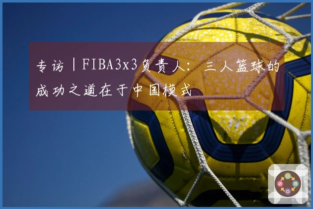 专访｜FIBA3x3负责人：三人篮球的成功之道在于中国模式