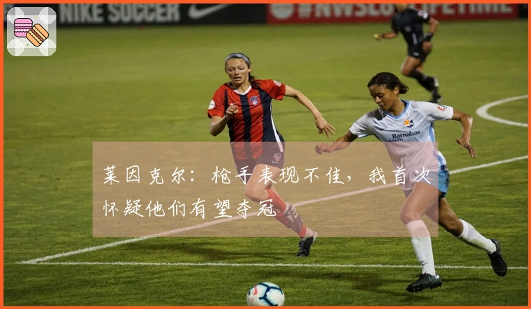 莱因克尔：枪手表现不佳，我首次怀疑他们有望夺冠